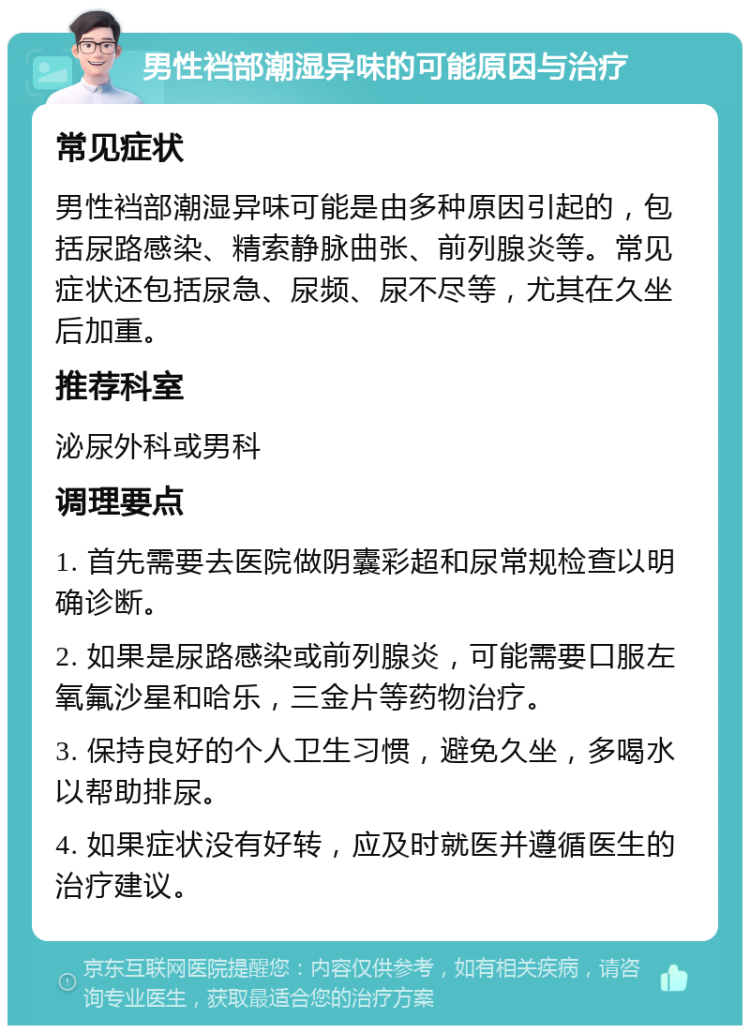 男性裆部潮湿异味的可能原因与治疗 常见症状 男性裆部潮湿异味可能是由多种原因引起的，包括尿路感染、精索静脉曲张、前列腺炎等。常见症状还包括尿急、尿频、尿不尽等，尤其在久坐后加重。 推荐科室 泌尿外科或男科 调理要点 1. 首先需要去医院做阴囊彩超和尿常规检查以明确诊断。 2. 如果是尿路感染或前列腺炎，可能需要口服左氧氟沙星和哈乐，三金片等药物治疗。 3. 保持良好的个人卫生习惯，避免久坐，多喝水以帮助排尿。 4. 如果症状没有好转，应及时就医并遵循医生的治疗建议。