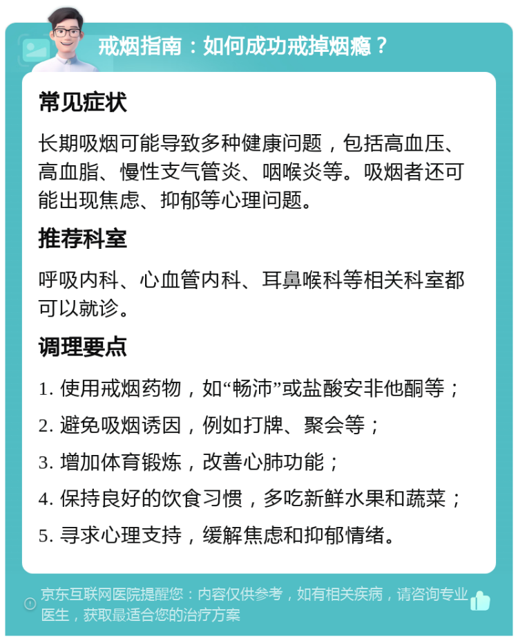 戒烟指南：如何成功戒掉烟瘾？ 常见症状 长期吸烟可能导致多种健康问题，包括高血压、高血脂、慢性支气管炎、咽喉炎等。吸烟者还可能出现焦虑、抑郁等心理问题。 推荐科室 呼吸内科、心血管内科、耳鼻喉科等相关科室都可以就诊。 调理要点 1. 使用戒烟药物，如“畅沛”或盐酸安非他酮等； 2. 避免吸烟诱因，例如打牌、聚会等； 3. 增加体育锻炼，改善心肺功能； 4. 保持良好的饮食习惯，多吃新鲜水果和蔬菜； 5. 寻求心理支持，缓解焦虑和抑郁情绪。