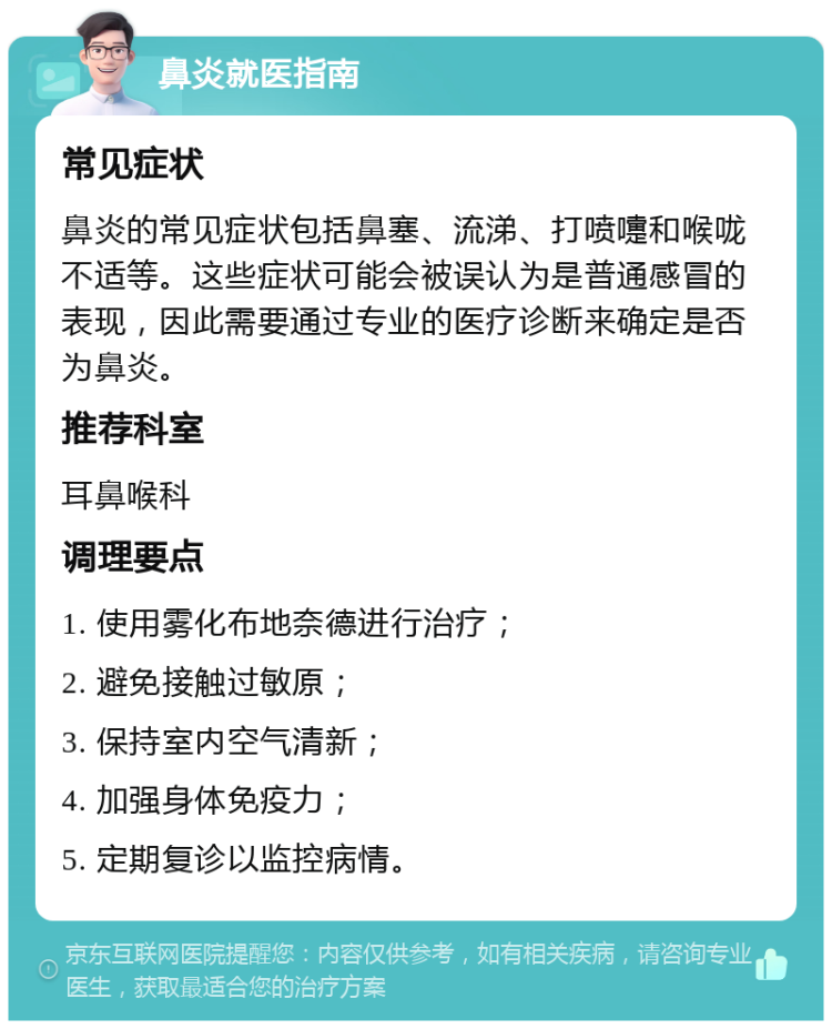 鼻炎就医指南 常见症状 鼻炎的常见症状包括鼻塞、流涕、打喷嚏和喉咙不适等。这些症状可能会被误认为是普通感冒的表现，因此需要通过专业的医疗诊断来确定是否为鼻炎。 推荐科室 耳鼻喉科 调理要点 1. 使用雾化布地奈德进行治疗； 2. 避免接触过敏原； 3. 保持室内空气清新； 4. 加强身体免疫力； 5. 定期复诊以监控病情。