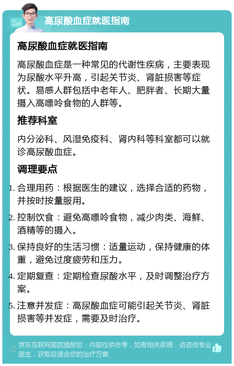 高尿酸血症就医指南 高尿酸血症就医指南 高尿酸血症是一种常见的代谢性疾病，主要表现为尿酸水平升高，引起关节炎、肾脏损害等症状。易感人群包括中老年人、肥胖者、长期大量摄入高嘌呤食物的人群等。 推荐科室 内分泌科、风湿免疫科、肾内科等科室都可以就诊高尿酸血症。 调理要点 合理用药：根据医生的建议，选择合适的药物，并按时按量服用。 控制饮食：避免高嘌呤食物，减少肉类、海鲜、酒精等的摄入。 保持良好的生活习惯：适量运动，保持健康的体重，避免过度疲劳和压力。 定期复查：定期检查尿酸水平，及时调整治疗方案。 注意并发症：高尿酸血症可能引起关节炎、肾脏损害等并发症，需要及时治疗。