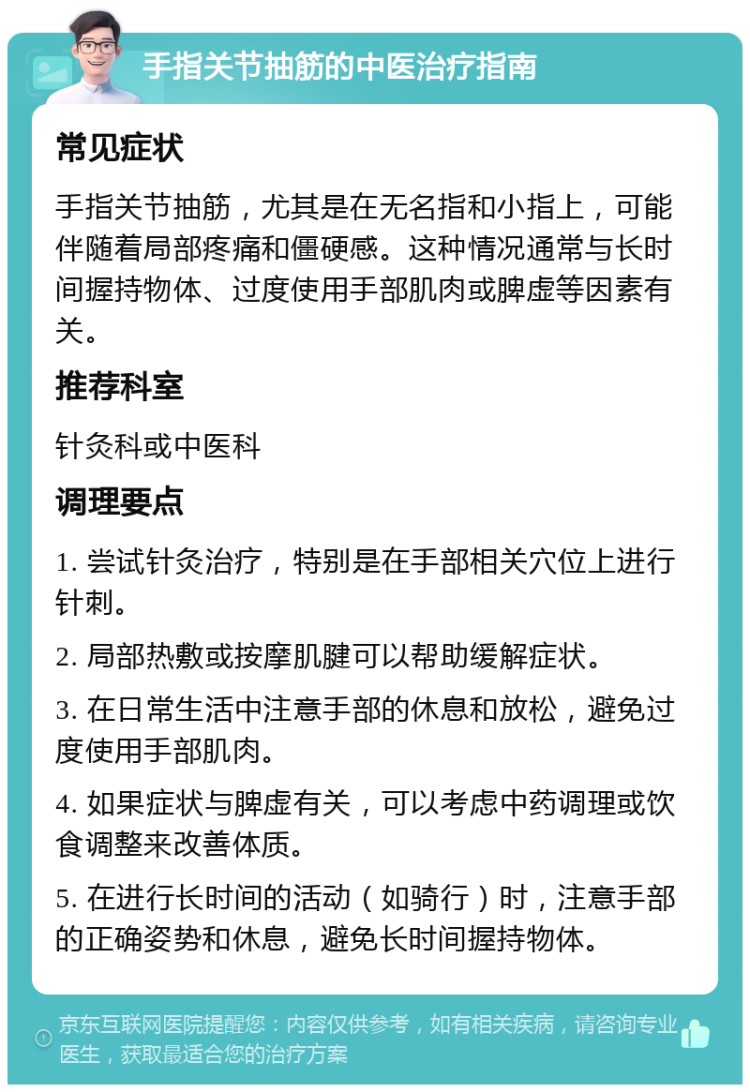 手指关节抽筋的中医治疗指南 常见症状 手指关节抽筋，尤其是在无名指和小指上，可能伴随着局部疼痛和僵硬感。这种情况通常与长时间握持物体、过度使用手部肌肉或脾虚等因素有关。 推荐科室 针灸科或中医科 调理要点 1. 尝试针灸治疗，特别是在手部相关穴位上进行针刺。 2. 局部热敷或按摩肌腱可以帮助缓解症状。 3. 在日常生活中注意手部的休息和放松，避免过度使用手部肌肉。 4. 如果症状与脾虚有关，可以考虑中药调理或饮食调整来改善体质。 5. 在进行长时间的活动（如骑行）时，注意手部的正确姿势和休息，避免长时间握持物体。