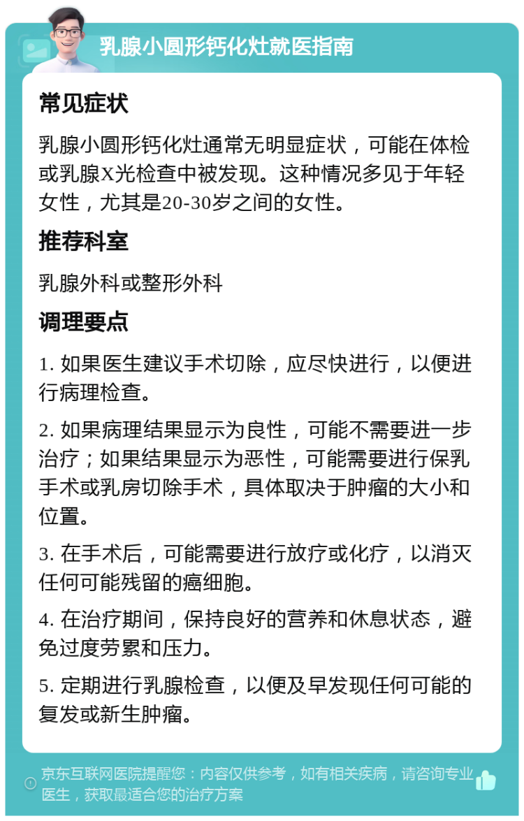 乳腺小圆形钙化灶就医指南 常见症状 乳腺小圆形钙化灶通常无明显症状，可能在体检或乳腺X光检查中被发现。这种情况多见于年轻女性，尤其是20-30岁之间的女性。 推荐科室 乳腺外科或整形外科 调理要点 1. 如果医生建议手术切除，应尽快进行，以便进行病理检查。 2. 如果病理结果显示为良性，可能不需要进一步治疗；如果结果显示为恶性，可能需要进行保乳手术或乳房切除手术，具体取决于肿瘤的大小和位置。 3. 在手术后，可能需要进行放疗或化疗，以消灭任何可能残留的癌细胞。 4. 在治疗期间，保持良好的营养和休息状态，避免过度劳累和压力。 5. 定期进行乳腺检查，以便及早发现任何可能的复发或新生肿瘤。