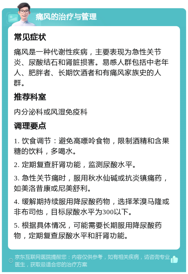 痛风的治疗与管理 常见症状 痛风是一种代谢性疾病，主要表现为急性关节炎、尿酸结石和肾脏损害。易感人群包括中老年人、肥胖者、长期饮酒者和有痛风家族史的人群。 推荐科室 内分泌科或风湿免疫科 调理要点 1. 饮食调节：避免高嘌呤食物，限制酒精和含果糖的饮料，多喝水。 2. 定期复查肝肾功能，监测尿酸水平。 3. 急性关节痛时，服用秋水仙碱或抗炎镇痛药，如美洛昔康或尼美舒利。 4. 缓解期持续服用降尿酸药物，选择苯溴马隆或非布司他，目标尿酸水平为300以下。 5. 根据具体情况，可能需要长期服用降尿酸药物，定期复查尿酸水平和肝肾功能。