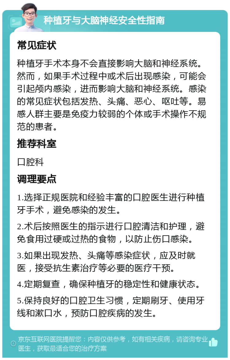 种植牙与大脑神经安全性指南 常见症状 种植牙手术本身不会直接影响大脑和神经系统。然而，如果手术过程中或术后出现感染，可能会引起颅内感染，进而影响大脑和神经系统。感染的常见症状包括发热、头痛、恶心、呕吐等。易感人群主要是免疫力较弱的个体或手术操作不规范的患者。 推荐科室 口腔科 调理要点 1.选择正规医院和经验丰富的口腔医生进行种植牙手术，避免感染的发生。 2.术后按照医生的指示进行口腔清洁和护理，避免食用过硬或过热的食物，以防止伤口感染。 3.如果出现发热、头痛等感染症状，应及时就医，接受抗生素治疗等必要的医疗干预。 4.定期复查，确保种植牙的稳定性和健康状态。 5.保持良好的口腔卫生习惯，定期刷牙、使用牙线和漱口水，预防口腔疾病的发生。