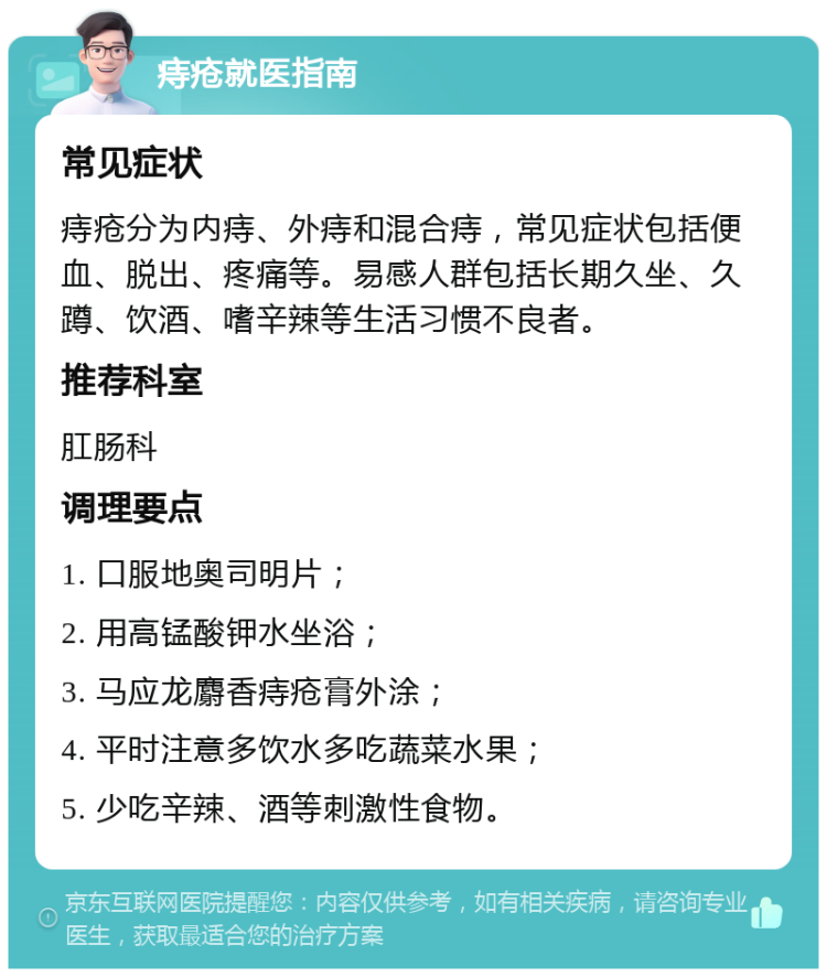 痔疮就医指南 常见症状 痔疮分为内痔、外痔和混合痔，常见症状包括便血、脱出、疼痛等。易感人群包括长期久坐、久蹲、饮酒、嗜辛辣等生活习惯不良者。 推荐科室 肛肠科 调理要点 1. 口服地奥司明片； 2. 用高锰酸钾水坐浴； 3. 马应龙麝香痔疮膏外涂； 4. 平时注意多饮水多吃蔬菜水果； 5. 少吃辛辣、酒等刺激性食物。