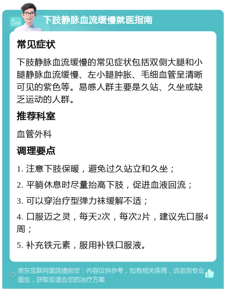 下肢静脉血流缓慢就医指南 常见症状 下肢静脉血流缓慢的常见症状包括双侧大腿和小腿静脉血流缓慢、左小腿肿胀、毛细血管呈清晰可见的紫色等。易感人群主要是久站、久坐或缺乏运动的人群。 推荐科室 血管外科 调理要点 1. 注意下肢保暖，避免过久站立和久坐； 2. 平躺休息时尽量抬高下肢，促进血液回流； 3. 可以穿治疗型弹力袜缓解不适； 4. 口服迈之灵，每天2次，每次2片，建议先口服4周； 5. 补充铁元素，服用补铁口服液。