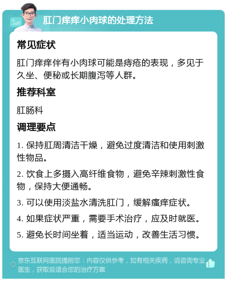 肛门痒痒小肉球的处理方法 常见症状 肛门痒痒伴有小肉球可能是痔疮的表现，多见于久坐、便秘或长期腹泻等人群。 推荐科室 肛肠科 调理要点 1. 保持肛周清洁干燥，避免过度清洁和使用刺激性物品。 2. 饮食上多摄入高纤维食物，避免辛辣刺激性食物，保持大便通畅。 3. 可以使用淡盐水清洗肛门，缓解瘙痒症状。 4. 如果症状严重，需要手术治疗，应及时就医。 5. 避免长时间坐着，适当运动，改善生活习惯。