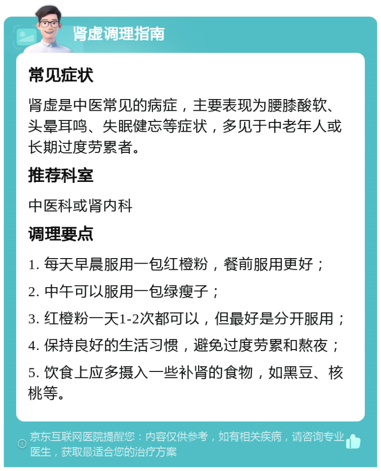 肾虚调理指南 常见症状 肾虚是中医常见的病症，主要表现为腰膝酸软、头晕耳鸣、失眠健忘等症状，多见于中老年人或长期过度劳累者。 推荐科室 中医科或肾内科 调理要点 1. 每天早晨服用一包红橙粉，餐前服用更好； 2. 中午可以服用一包绿瘦子； 3. 红橙粉一天1-2次都可以，但最好是分开服用； 4. 保持良好的生活习惯，避免过度劳累和熬夜； 5. 饮食上应多摄入一些补肾的食物，如黑豆、核桃等。