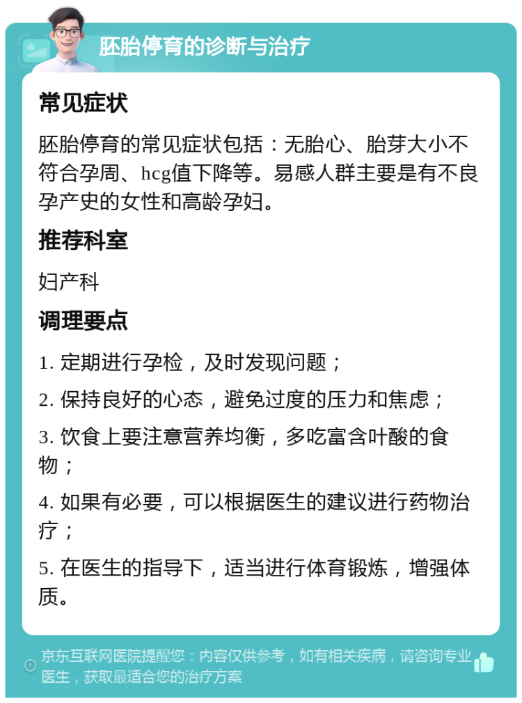 胚胎停育的诊断与治疗 常见症状 胚胎停育的常见症状包括：无胎心、胎芽大小不符合孕周、hcg值下降等。易感人群主要是有不良孕产史的女性和高龄孕妇。 推荐科室 妇产科 调理要点 1. 定期进行孕检，及时发现问题； 2. 保持良好的心态，避免过度的压力和焦虑； 3. 饮食上要注意营养均衡，多吃富含叶酸的食物； 4. 如果有必要，可以根据医生的建议进行药物治疗； 5. 在医生的指导下，适当进行体育锻炼，增强体质。