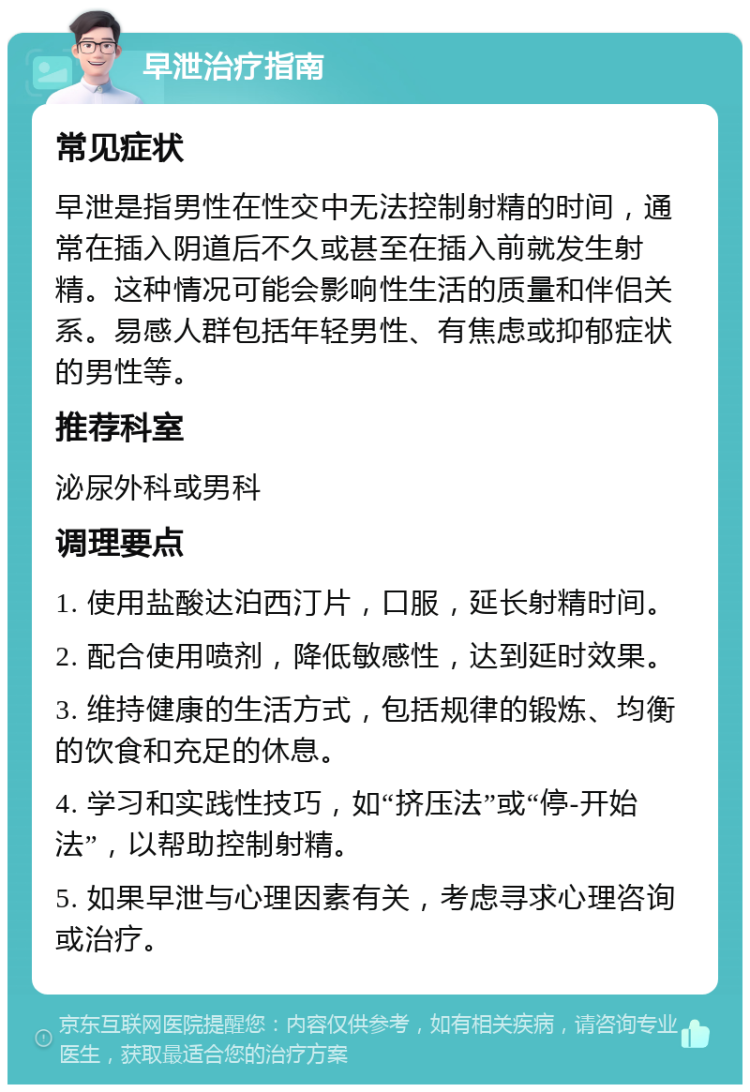 早泄治疗指南 常见症状 早泄是指男性在性交中无法控制射精的时间，通常在插入阴道后不久或甚至在插入前就发生射精。这种情况可能会影响性生活的质量和伴侣关系。易感人群包括年轻男性、有焦虑或抑郁症状的男性等。 推荐科室 泌尿外科或男科 调理要点 1. 使用盐酸达泊西汀片，口服，延长射精时间。 2. 配合使用喷剂，降低敏感性，达到延时效果。 3. 维持健康的生活方式，包括规律的锻炼、均衡的饮食和充足的休息。 4. 学习和实践性技巧，如“挤压法”或“停-开始法”，以帮助控制射精。 5. 如果早泄与心理因素有关，考虑寻求心理咨询或治疗。