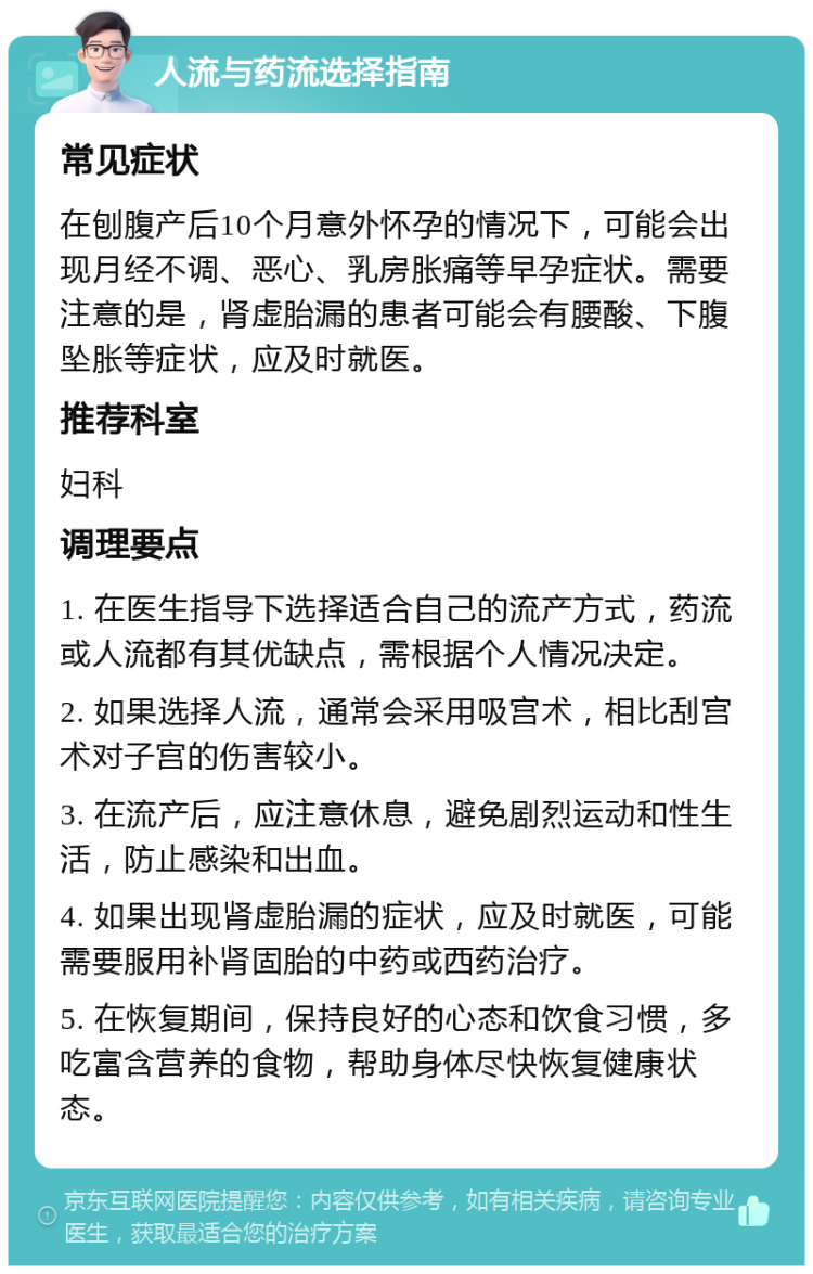 人流与药流选择指南 常见症状 在刨腹产后10个月意外怀孕的情况下，可能会出现月经不调、恶心、乳房胀痛等早孕症状。需要注意的是，肾虚胎漏的患者可能会有腰酸、下腹坠胀等症状，应及时就医。 推荐科室 妇科 调理要点 1. 在医生指导下选择适合自己的流产方式，药流或人流都有其优缺点，需根据个人情况决定。 2. 如果选择人流，通常会采用吸宫术，相比刮宫术对子宫的伤害较小。 3. 在流产后，应注意休息，避免剧烈运动和性生活，防止感染和出血。 4. 如果出现肾虚胎漏的症状，应及时就医，可能需要服用补肾固胎的中药或西药治疗。 5. 在恢复期间，保持良好的心态和饮食习惯，多吃富含营养的食物，帮助身体尽快恢复健康状态。