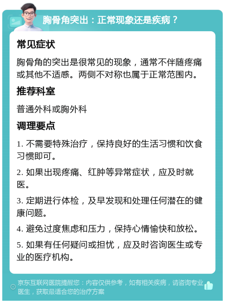 胸骨角突出：正常现象还是疾病？ 常见症状 胸骨角的突出是很常见的现象，通常不伴随疼痛或其他不适感。两侧不对称也属于正常范围内。 推荐科室 普通外科或胸外科 调理要点 1. 不需要特殊治疗，保持良好的生活习惯和饮食习惯即可。 2. 如果出现疼痛、红肿等异常症状，应及时就医。 3. 定期进行体检，及早发现和处理任何潜在的健康问题。 4. 避免过度焦虑和压力，保持心情愉快和放松。 5. 如果有任何疑问或担忧，应及时咨询医生或专业的医疗机构。