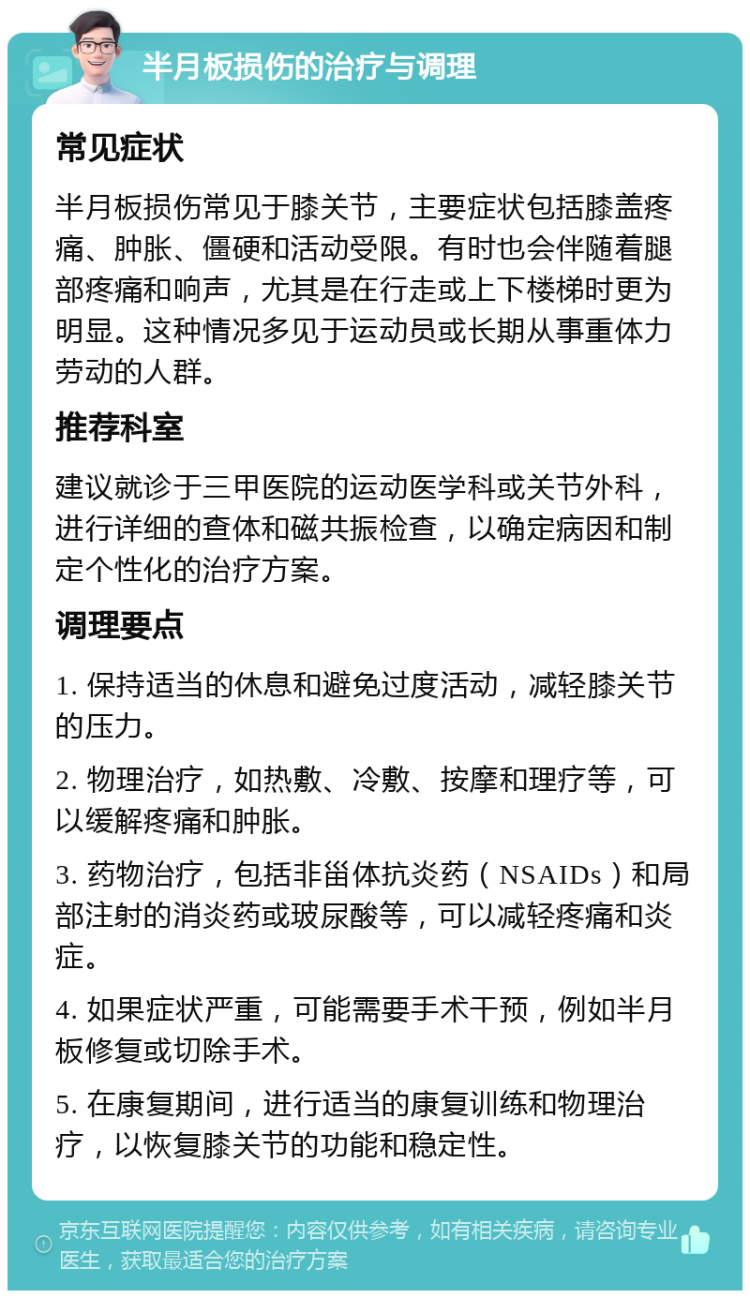 半月板损伤的治疗与调理 常见症状 半月板损伤常见于膝关节，主要症状包括膝盖疼痛、肿胀、僵硬和活动受限。有时也会伴随着腿部疼痛和响声，尤其是在行走或上下楼梯时更为明显。这种情况多见于运动员或长期从事重体力劳动的人群。 推荐科室 建议就诊于三甲医院的运动医学科或关节外科，进行详细的查体和磁共振检查，以确定病因和制定个性化的治疗方案。 调理要点 1. 保持适当的休息和避免过度活动，减轻膝关节的压力。 2. 物理治疗，如热敷、冷敷、按摩和理疗等，可以缓解疼痛和肿胀。 3. 药物治疗，包括非甾体抗炎药（NSAIDs）和局部注射的消炎药或玻尿酸等，可以减轻疼痛和炎症。 4. 如果症状严重，可能需要手术干预，例如半月板修复或切除手术。 5. 在康复期间，进行适当的康复训练和物理治疗，以恢复膝关节的功能和稳定性。