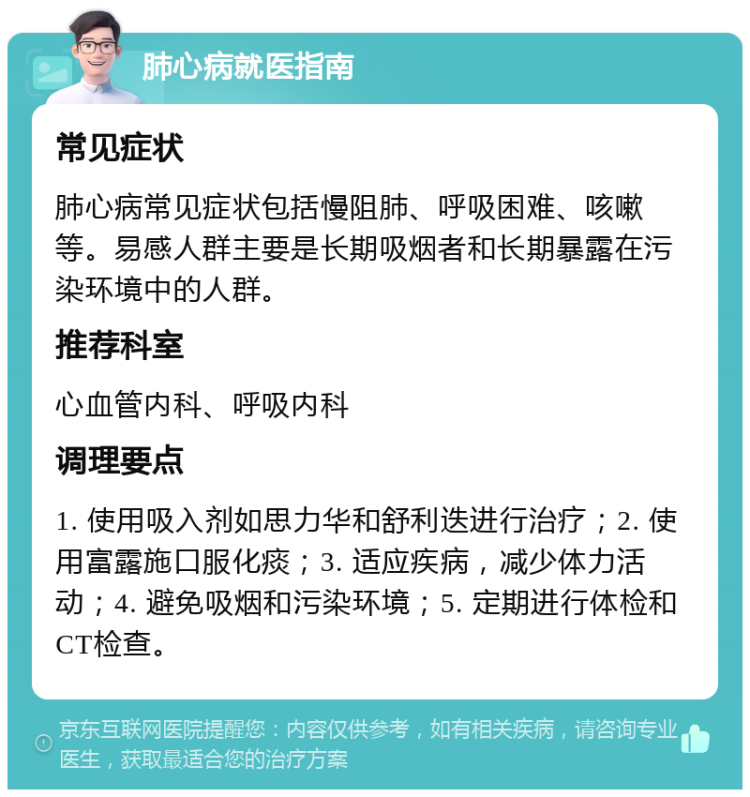 肺心病就医指南 常见症状 肺心病常见症状包括慢阻肺、呼吸困难、咳嗽等。易感人群主要是长期吸烟者和长期暴露在污染环境中的人群。 推荐科室 心血管内科、呼吸内科 调理要点 1. 使用吸入剂如思力华和舒利迭进行治疗；2. 使用富露施口服化痰；3. 适应疾病，减少体力活动；4. 避免吸烟和污染环境；5. 定期进行体检和CT检查。