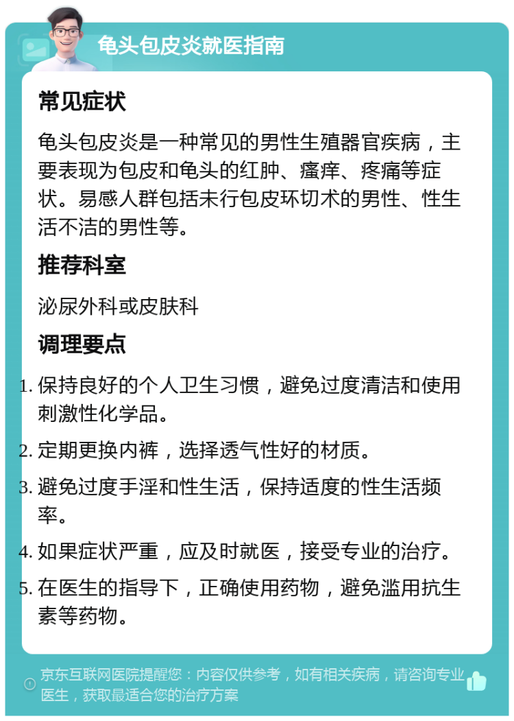 龟头包皮炎就医指南 常见症状 龟头包皮炎是一种常见的男性生殖器官疾病，主要表现为包皮和龟头的红肿、瘙痒、疼痛等症状。易感人群包括未行包皮环切术的男性、性生活不洁的男性等。 推荐科室 泌尿外科或皮肤科 调理要点 保持良好的个人卫生习惯，避免过度清洁和使用刺激性化学品。 定期更换内裤，选择透气性好的材质。 避免过度手淫和性生活，保持适度的性生活频率。 如果症状严重，应及时就医，接受专业的治疗。 在医生的指导下，正确使用药物，避免滥用抗生素等药物。