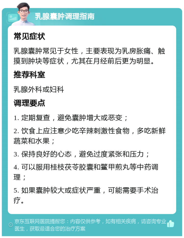 乳腺囊肿调理指南 常见症状 乳腺囊肿常见于女性，主要表现为乳房胀痛、触摸到肿块等症状，尤其在月经前后更为明显。 推荐科室 乳腺外科或妇科 调理要点 1. 定期复查，避免囊肿增大或恶变； 2. 饮食上应注意少吃辛辣刺激性食物，多吃新鲜蔬菜和水果； 3. 保持良好的心态，避免过度紧张和压力； 4. 可以服用桂枝茯苓胶囊和鳖甲煎丸等中药调理； 5. 如果囊肿较大或症状严重，可能需要手术治疗。