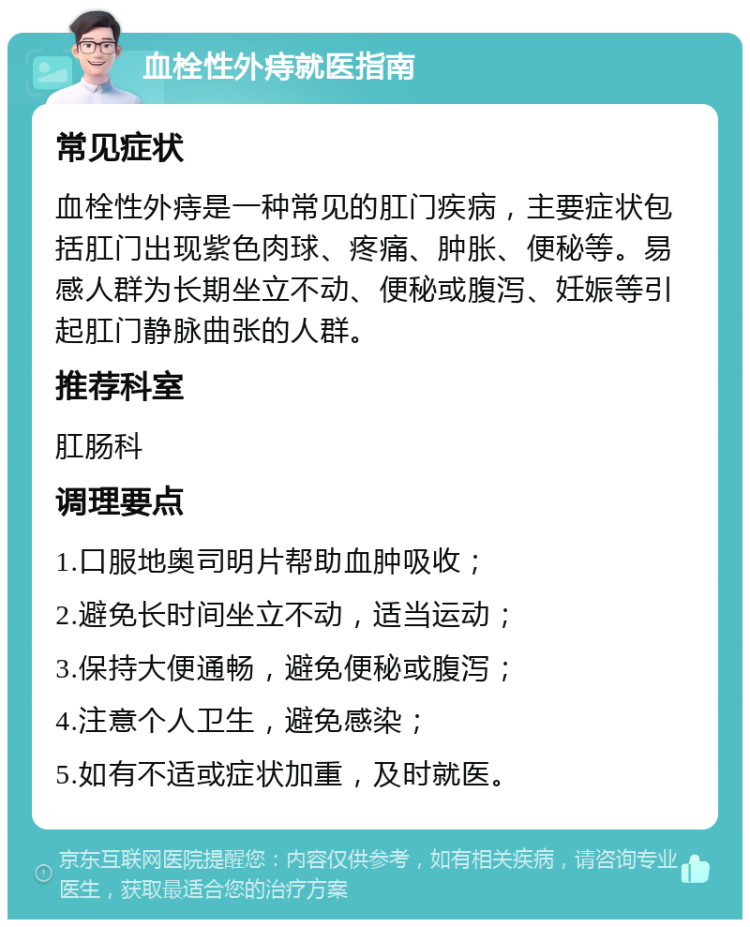 血栓性外痔就医指南 常见症状 血栓性外痔是一种常见的肛门疾病，主要症状包括肛门出现紫色肉球、疼痛、肿胀、便秘等。易感人群为长期坐立不动、便秘或腹泻、妊娠等引起肛门静脉曲张的人群。 推荐科室 肛肠科 调理要点 1.口服地奥司明片帮助血肿吸收； 2.避免长时间坐立不动，适当运动； 3.保持大便通畅，避免便秘或腹泻； 4.注意个人卫生，避免感染； 5.如有不适或症状加重，及时就医。