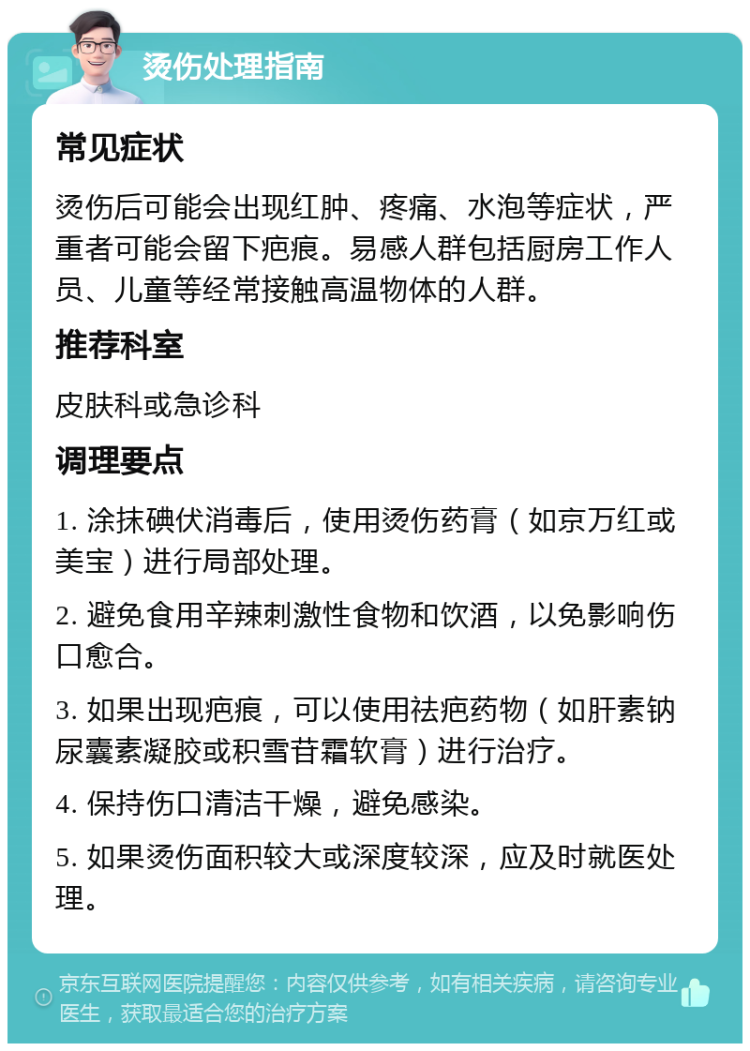 烫伤处理指南 常见症状 烫伤后可能会出现红肿、疼痛、水泡等症状，严重者可能会留下疤痕。易感人群包括厨房工作人员、儿童等经常接触高温物体的人群。 推荐科室 皮肤科或急诊科 调理要点 1. 涂抹碘伏消毒后，使用烫伤药膏（如京万红或美宝）进行局部处理。 2. 避免食用辛辣刺激性食物和饮酒，以免影响伤口愈合。 3. 如果出现疤痕，可以使用祛疤药物（如肝素钠尿囊素凝胶或积雪苷霜软膏）进行治疗。 4. 保持伤口清洁干燥，避免感染。 5. 如果烫伤面积较大或深度较深，应及时就医处理。