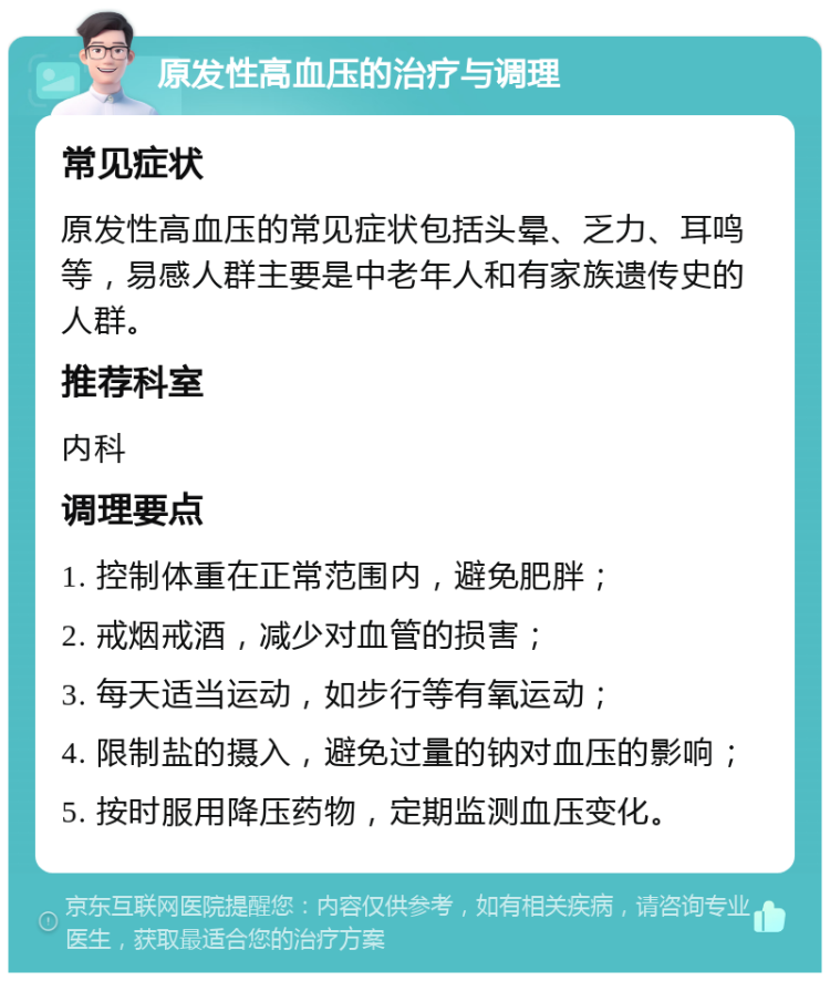 原发性高血压的治疗与调理 常见症状 原发性高血压的常见症状包括头晕、乏力、耳鸣等，易感人群主要是中老年人和有家族遗传史的人群。 推荐科室 内科 调理要点 1. 控制体重在正常范围内，避免肥胖； 2. 戒烟戒酒，减少对血管的损害； 3. 每天适当运动，如步行等有氧运动； 4. 限制盐的摄入，避免过量的钠对血压的影响； 5. 按时服用降压药物，定期监测血压变化。