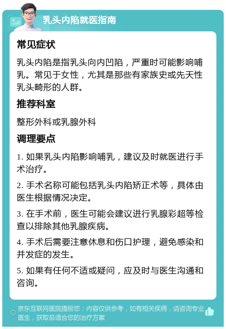 乳头内陷就医指南 常见症状 乳头内陷是指乳头向内凹陷，严重时可能影响哺乳。常见于女性，尤其是那些有家族史或先天性乳头畸形的人群。 推荐科室 整形外科或乳腺外科 调理要点 1. 如果乳头内陷影响哺乳，建议及时就医进行手术治疗。 2. 手术名称可能包括乳头内陷矫正术等，具体由医生根据情况决定。 3. 在手术前，医生可能会建议进行乳腺彩超等检查以排除其他乳腺疾病。 4. 手术后需要注意休息和伤口护理，避免感染和并发症的发生。 5. 如果有任何不适或疑问，应及时与医生沟通和咨询。