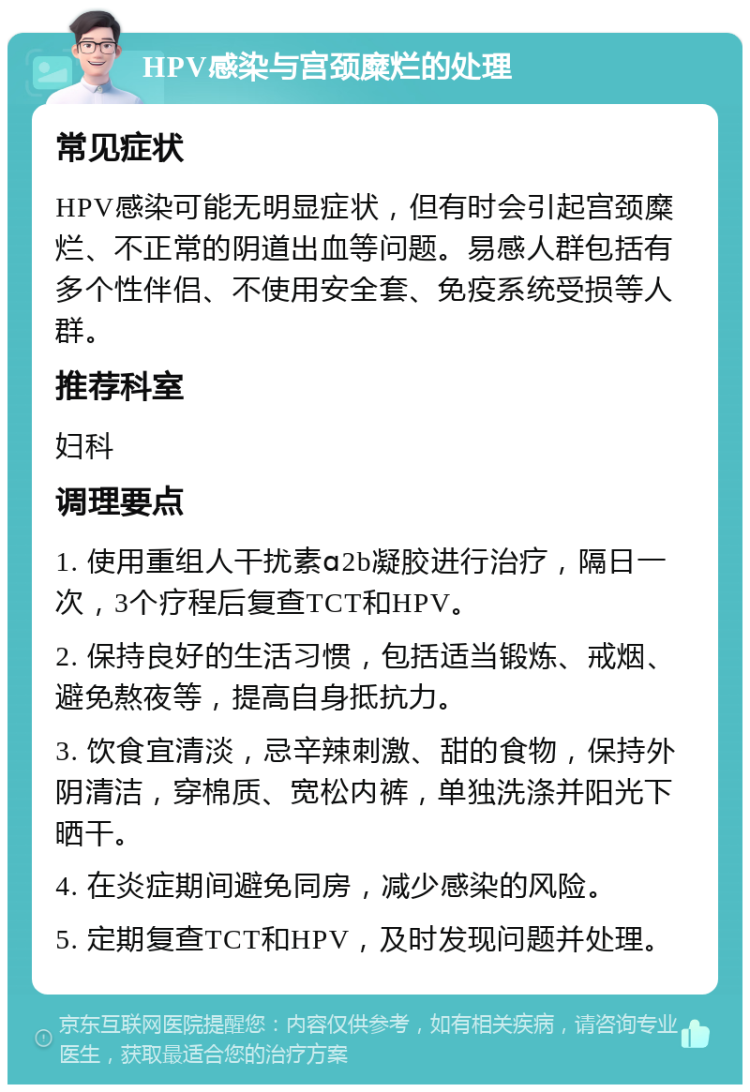 HPV感染与宫颈糜烂的处理 常见症状 HPV感染可能无明显症状，但有时会引起宫颈糜烂、不正常的阴道出血等问题。易感人群包括有多个性伴侣、不使用安全套、免疫系统受损等人群。 推荐科室 妇科 调理要点 1. 使用重组人干扰素ɑ2b凝胶进行治疗，隔日一次，3个疗程后复查TCT和HPV。 2. 保持良好的生活习惯，包括适当锻炼、戒烟、避免熬夜等，提高自身抵抗力。 3. 饮食宜清淡，忌辛辣刺激、甜的食物，保持外阴清洁，穿棉质、宽松内裤，单独洗涤并阳光下晒干。 4. 在炎症期间避免同房，减少感染的风险。 5. 定期复查TCT和HPV，及时发现问题并处理。