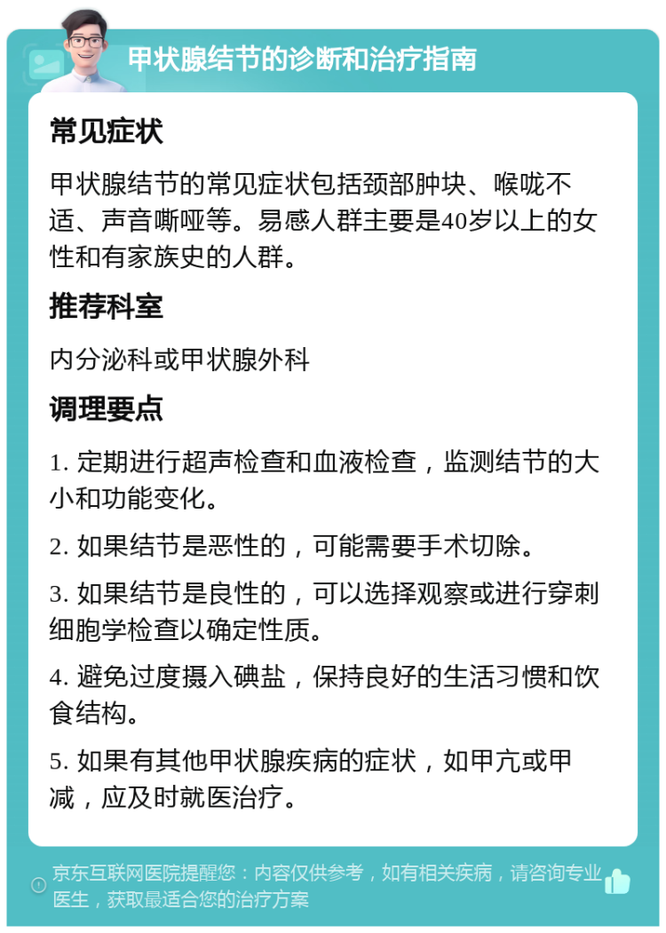 甲状腺结节的诊断和治疗指南 常见症状 甲状腺结节的常见症状包括颈部肿块、喉咙不适、声音嘶哑等。易感人群主要是40岁以上的女性和有家族史的人群。 推荐科室 内分泌科或甲状腺外科 调理要点 1. 定期进行超声检查和血液检查，监测结节的大小和功能变化。 2. 如果结节是恶性的，可能需要手术切除。 3. 如果结节是良性的，可以选择观察或进行穿刺细胞学检查以确定性质。 4. 避免过度摄入碘盐，保持良好的生活习惯和饮食结构。 5. 如果有其他甲状腺疾病的症状，如甲亢或甲减，应及时就医治疗。