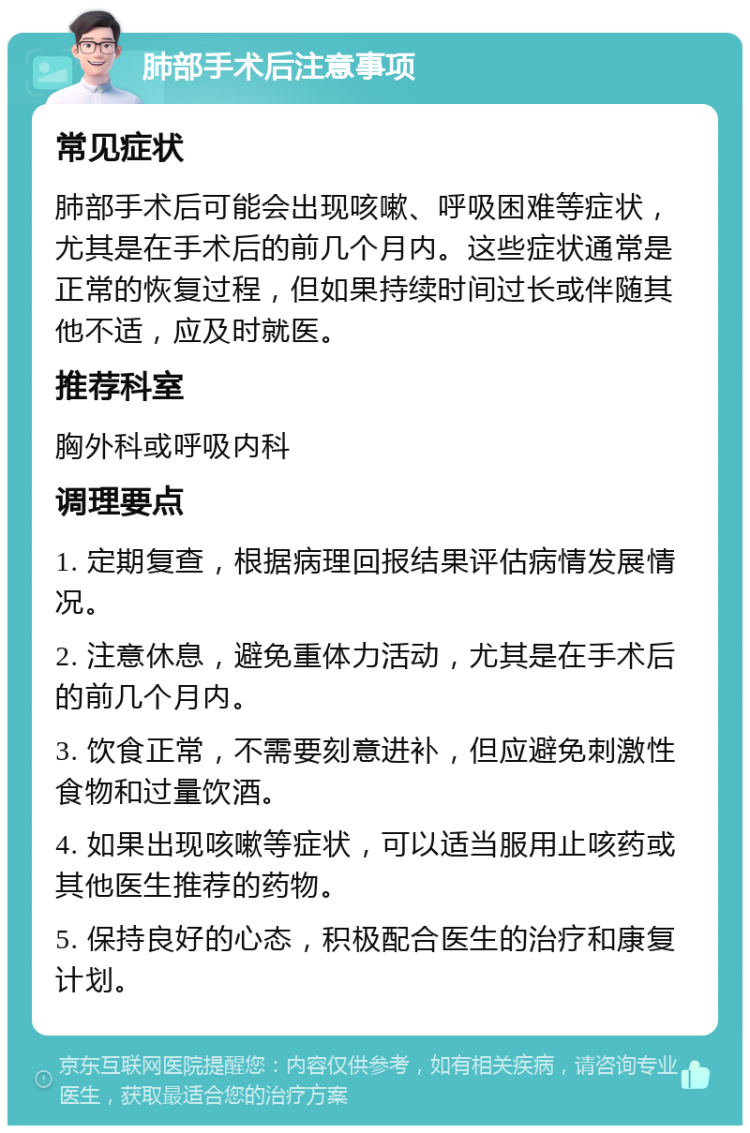 肺部手术后注意事项 常见症状 肺部手术后可能会出现咳嗽、呼吸困难等症状，尤其是在手术后的前几个月内。这些症状通常是正常的恢复过程，但如果持续时间过长或伴随其他不适，应及时就医。 推荐科室 胸外科或呼吸内科 调理要点 1. 定期复查，根据病理回报结果评估病情发展情况。 2. 注意休息，避免重体力活动，尤其是在手术后的前几个月内。 3. 饮食正常，不需要刻意进补，但应避免刺激性食物和过量饮酒。 4. 如果出现咳嗽等症状，可以适当服用止咳药或其他医生推荐的药物。 5. 保持良好的心态，积极配合医生的治疗和康复计划。