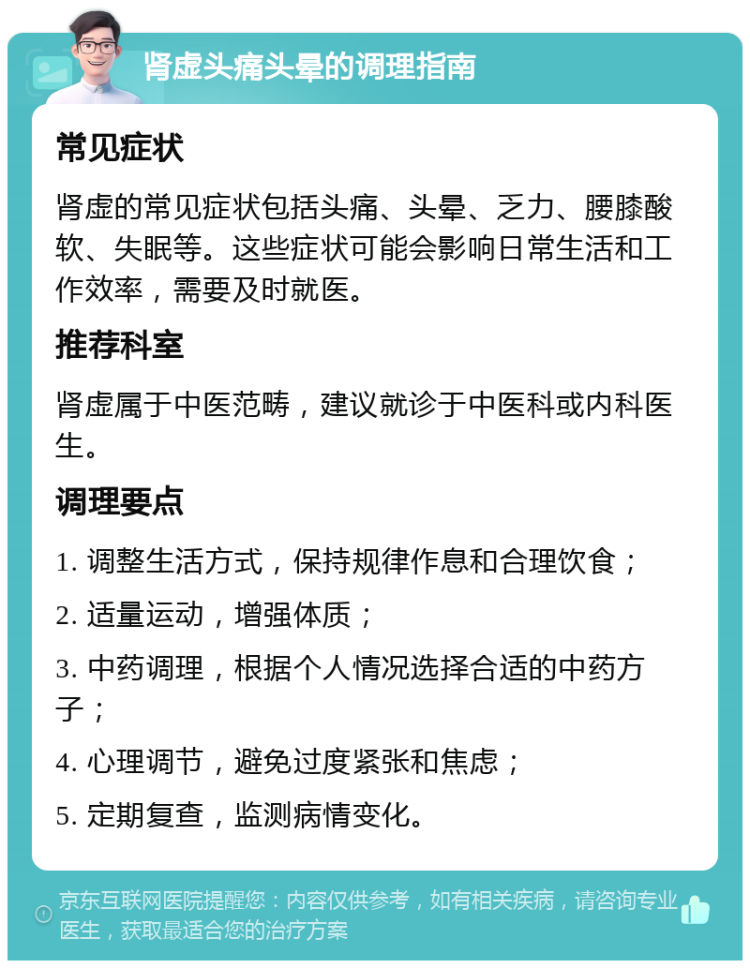 肾虚头痛头晕的调理指南 常见症状 肾虚的常见症状包括头痛、头晕、乏力、腰膝酸软、失眠等。这些症状可能会影响日常生活和工作效率，需要及时就医。 推荐科室 肾虚属于中医范畴，建议就诊于中医科或内科医生。 调理要点 1. 调整生活方式，保持规律作息和合理饮食； 2. 适量运动，增强体质； 3. 中药调理，根据个人情况选择合适的中药方子； 4. 心理调节，避免过度紧张和焦虑； 5. 定期复查，监测病情变化。