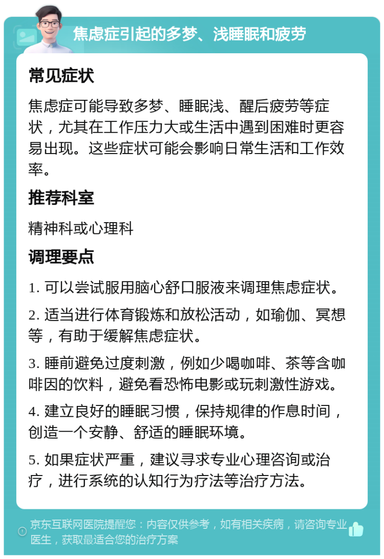 焦虑症引起的多梦、浅睡眠和疲劳 常见症状 焦虑症可能导致多梦、睡眠浅、醒后疲劳等症状，尤其在工作压力大或生活中遇到困难时更容易出现。这些症状可能会影响日常生活和工作效率。 推荐科室 精神科或心理科 调理要点 1. 可以尝试服用脑心舒口服液来调理焦虑症状。 2. 适当进行体育锻炼和放松活动，如瑜伽、冥想等，有助于缓解焦虑症状。 3. 睡前避免过度刺激，例如少喝咖啡、茶等含咖啡因的饮料，避免看恐怖电影或玩刺激性游戏。 4. 建立良好的睡眠习惯，保持规律的作息时间，创造一个安静、舒适的睡眠环境。 5. 如果症状严重，建议寻求专业心理咨询或治疗，进行系统的认知行为疗法等治疗方法。