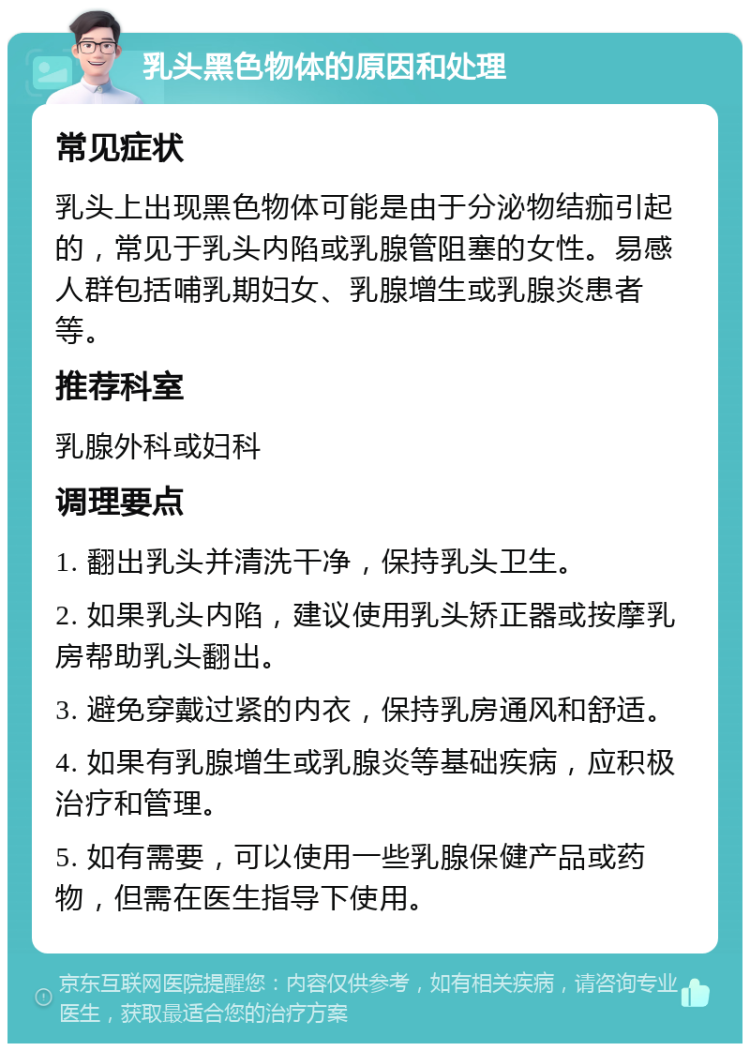 乳头黑色物体的原因和处理 常见症状 乳头上出现黑色物体可能是由于分泌物结痂引起的，常见于乳头内陷或乳腺管阻塞的女性。易感人群包括哺乳期妇女、乳腺增生或乳腺炎患者等。 推荐科室 乳腺外科或妇科 调理要点 1. 翻出乳头并清洗干净，保持乳头卫生。 2. 如果乳头内陷，建议使用乳头矫正器或按摩乳房帮助乳头翻出。 3. 避免穿戴过紧的内衣，保持乳房通风和舒适。 4. 如果有乳腺增生或乳腺炎等基础疾病，应积极治疗和管理。 5. 如有需要，可以使用一些乳腺保健产品或药物，但需在医生指导下使用。