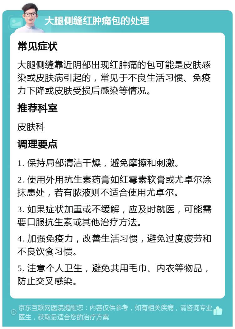 大腿侧缝红肿痛包的处理 常见症状 大腿侧缝靠近阴部出现红肿痛的包可能是皮肤感染或皮肤病引起的，常见于不良生活习惯、免疫力下降或皮肤受损后感染等情况。 推荐科室 皮肤科 调理要点 1. 保持局部清洁干燥，避免摩擦和刺激。 2. 使用外用抗生素药膏如红霉素软膏或尤卓尔涂抹患处，若有脓液则不适合使用尤卓尔。 3. 如果症状加重或不缓解，应及时就医，可能需要口服抗生素或其他治疗方法。 4. 加强免疫力，改善生活习惯，避免过度疲劳和不良饮食习惯。 5. 注意个人卫生，避免共用毛巾、内衣等物品，防止交叉感染。