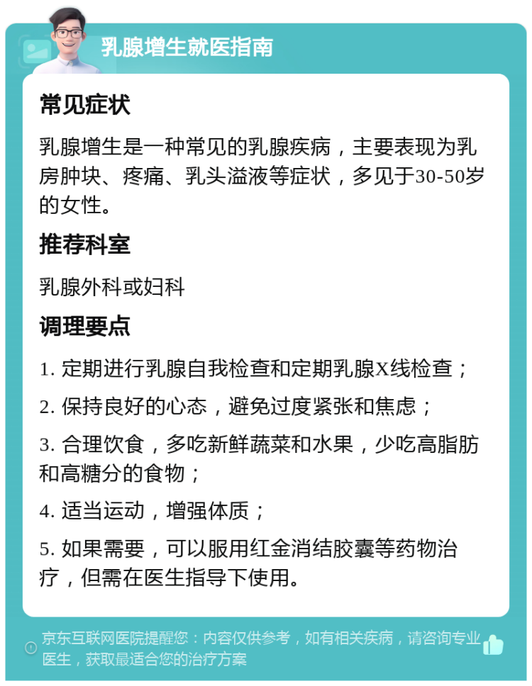 乳腺增生就医指南 常见症状 乳腺增生是一种常见的乳腺疾病，主要表现为乳房肿块、疼痛、乳头溢液等症状，多见于30-50岁的女性。 推荐科室 乳腺外科或妇科 调理要点 1. 定期进行乳腺自我检查和定期乳腺X线检查； 2. 保持良好的心态，避免过度紧张和焦虑； 3. 合理饮食，多吃新鲜蔬菜和水果，少吃高脂肪和高糖分的食物； 4. 适当运动，增强体质； 5. 如果需要，可以服用红金消结胶囊等药物治疗，但需在医生指导下使用。