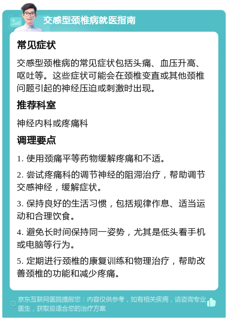 交感型颈椎病就医指南 常见症状 交感型颈椎病的常见症状包括头痛、血压升高、呕吐等。这些症状可能会在颈椎变直或其他颈椎问题引起的神经压迫或刺激时出现。 推荐科室 神经内科或疼痛科 调理要点 1. 使用颈痛平等药物缓解疼痛和不适。 2. 尝试疼痛科的调节神经的阻滞治疗，帮助调节交感神经，缓解症状。 3. 保持良好的生活习惯，包括规律作息、适当运动和合理饮食。 4. 避免长时间保持同一姿势，尤其是低头看手机或电脑等行为。 5. 定期进行颈椎的康复训练和物理治疗，帮助改善颈椎的功能和减少疼痛。