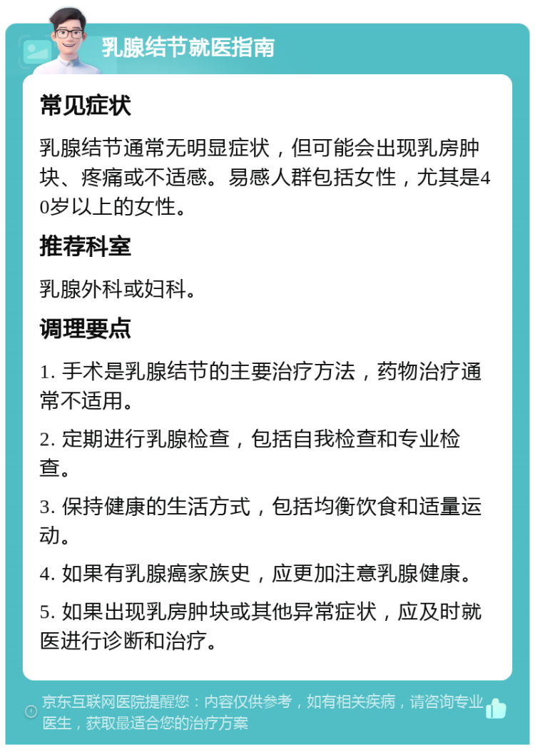 乳腺结节就医指南 常见症状 乳腺结节通常无明显症状，但可能会出现乳房肿块、疼痛或不适感。易感人群包括女性，尤其是40岁以上的女性。 推荐科室 乳腺外科或妇科。 调理要点 1. 手术是乳腺结节的主要治疗方法，药物治疗通常不适用。 2. 定期进行乳腺检查，包括自我检查和专业检查。 3. 保持健康的生活方式，包括均衡饮食和适量运动。 4. 如果有乳腺癌家族史，应更加注意乳腺健康。 5. 如果出现乳房肿块或其他异常症状，应及时就医进行诊断和治疗。