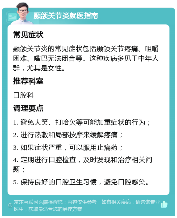 颞颌关节炎就医指南 常见症状 颞颌关节炎的常见症状包括颞颌关节疼痛、咀嚼困难、嘴巴无法闭合等。这种疾病多见于中年人群，尤其是女性。 推荐科室 口腔科 调理要点 1. 避免大笑、打哈欠等可能加重症状的行为； 2. 进行热敷和局部按摩来缓解疼痛； 3. 如果症状严重，可以服用止痛药； 4. 定期进行口腔检查，及时发现和治疗相关问题； 5. 保持良好的口腔卫生习惯，避免口腔感染。