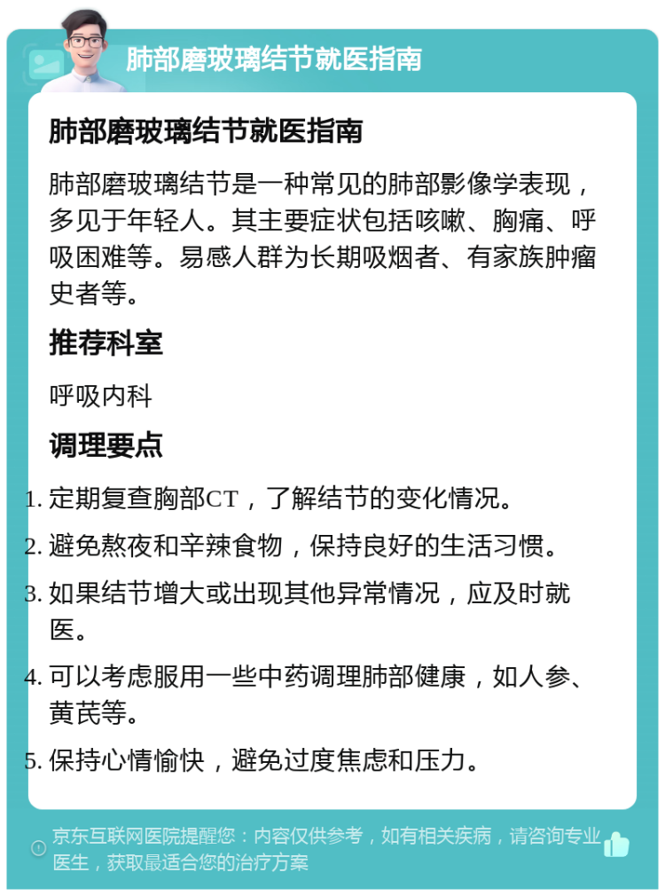 肺部磨玻璃结节就医指南 肺部磨玻璃结节就医指南 肺部磨玻璃结节是一种常见的肺部影像学表现，多见于年轻人。其主要症状包括咳嗽、胸痛、呼吸困难等。易感人群为长期吸烟者、有家族肿瘤史者等。 推荐科室 呼吸内科 调理要点 定期复查胸部CT，了解结节的变化情况。 避免熬夜和辛辣食物，保持良好的生活习惯。 如果结节增大或出现其他异常情况，应及时就医。 可以考虑服用一些中药调理肺部健康，如人参、黄芪等。 保持心情愉快，避免过度焦虑和压力。