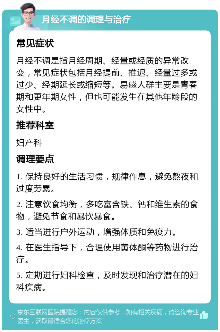 月经不调的调理与治疗 常见症状 月经不调是指月经周期、经量或经质的异常改变，常见症状包括月经提前、推迟、经量过多或过少、经期延长或缩短等。易感人群主要是青春期和更年期女性，但也可能发生在其他年龄段的女性中。 推荐科室 妇产科 调理要点 1. 保持良好的生活习惯，规律作息，避免熬夜和过度劳累。 2. 注意饮食均衡，多吃富含铁、钙和维生素的食物，避免节食和暴饮暴食。 3. 适当进行户外运动，增强体质和免疫力。 4. 在医生指导下，合理使用黄体酮等药物进行治疗。 5. 定期进行妇科检查，及时发现和治疗潜在的妇科疾病。