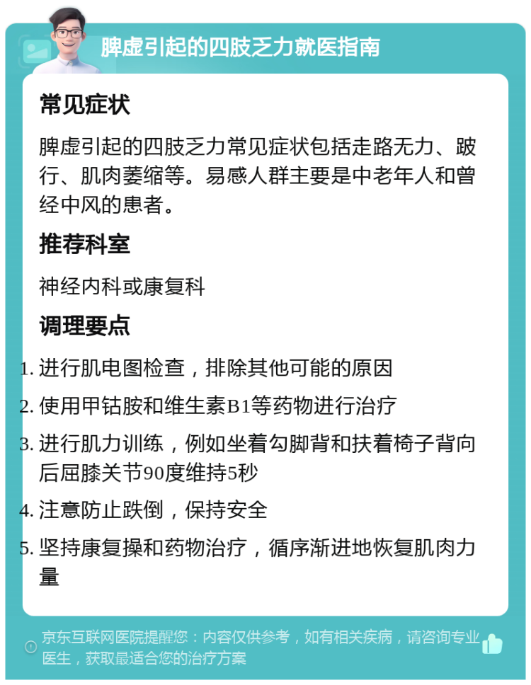 脾虚引起的四肢乏力就医指南 常见症状 脾虚引起的四肢乏力常见症状包括走路无力、跛行、肌肉萎缩等。易感人群主要是中老年人和曾经中风的患者。 推荐科室 神经内科或康复科 调理要点 进行肌电图检查，排除其他可能的原因 使用甲钴胺和维生素B1等药物进行治疗 进行肌力训练，例如坐着勾脚背和扶着椅子背向后屈膝关节90度维持5秒 注意防止跌倒，保持安全 坚持康复操和药物治疗，循序渐进地恢复肌肉力量