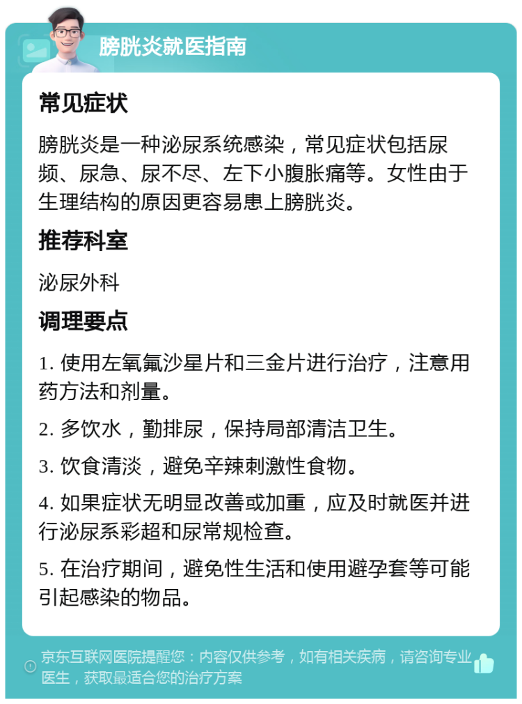 膀胱炎就医指南 常见症状 膀胱炎是一种泌尿系统感染，常见症状包括尿频、尿急、尿不尽、左下小腹胀痛等。女性由于生理结构的原因更容易患上膀胱炎。 推荐科室 泌尿外科 调理要点 1. 使用左氧氟沙星片和三金片进行治疗，注意用药方法和剂量。 2. 多饮水，勤排尿，保持局部清洁卫生。 3. 饮食清淡，避免辛辣刺激性食物。 4. 如果症状无明显改善或加重，应及时就医并进行泌尿系彩超和尿常规检查。 5. 在治疗期间，避免性生活和使用避孕套等可能引起感染的物品。