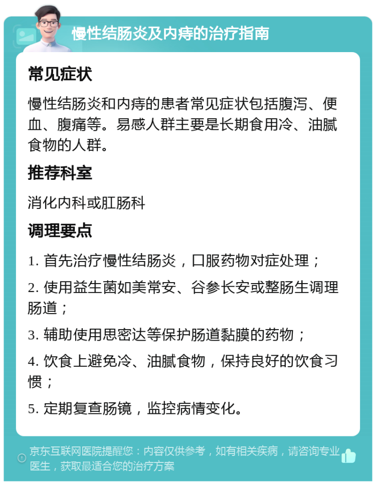 慢性结肠炎及内痔的治疗指南 常见症状 慢性结肠炎和内痔的患者常见症状包括腹泻、便血、腹痛等。易感人群主要是长期食用冷、油腻食物的人群。 推荐科室 消化内科或肛肠科 调理要点 1. 首先治疗慢性结肠炎，口服药物对症处理； 2. 使用益生菌如美常安、谷参长安或整肠生调理肠道； 3. 辅助使用思密达等保护肠道黏膜的药物； 4. 饮食上避免冷、油腻食物，保持良好的饮食习惯； 5. 定期复查肠镜，监控病情变化。