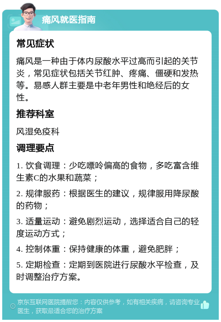 痛风就医指南 常见症状 痛风是一种由于体内尿酸水平过高而引起的关节炎，常见症状包括关节红肿、疼痛、僵硬和发热等。易感人群主要是中老年男性和绝经后的女性。 推荐科室 风湿免疫科 调理要点 1. 饮食调理：少吃嘌呤偏高的食物，多吃富含维生素C的水果和蔬菜； 2. 规律服药：根据医生的建议，规律服用降尿酸的药物； 3. 适量运动：避免剧烈运动，选择适合自己的轻度运动方式； 4. 控制体重：保持健康的体重，避免肥胖； 5. 定期检查：定期到医院进行尿酸水平检查，及时调整治疗方案。