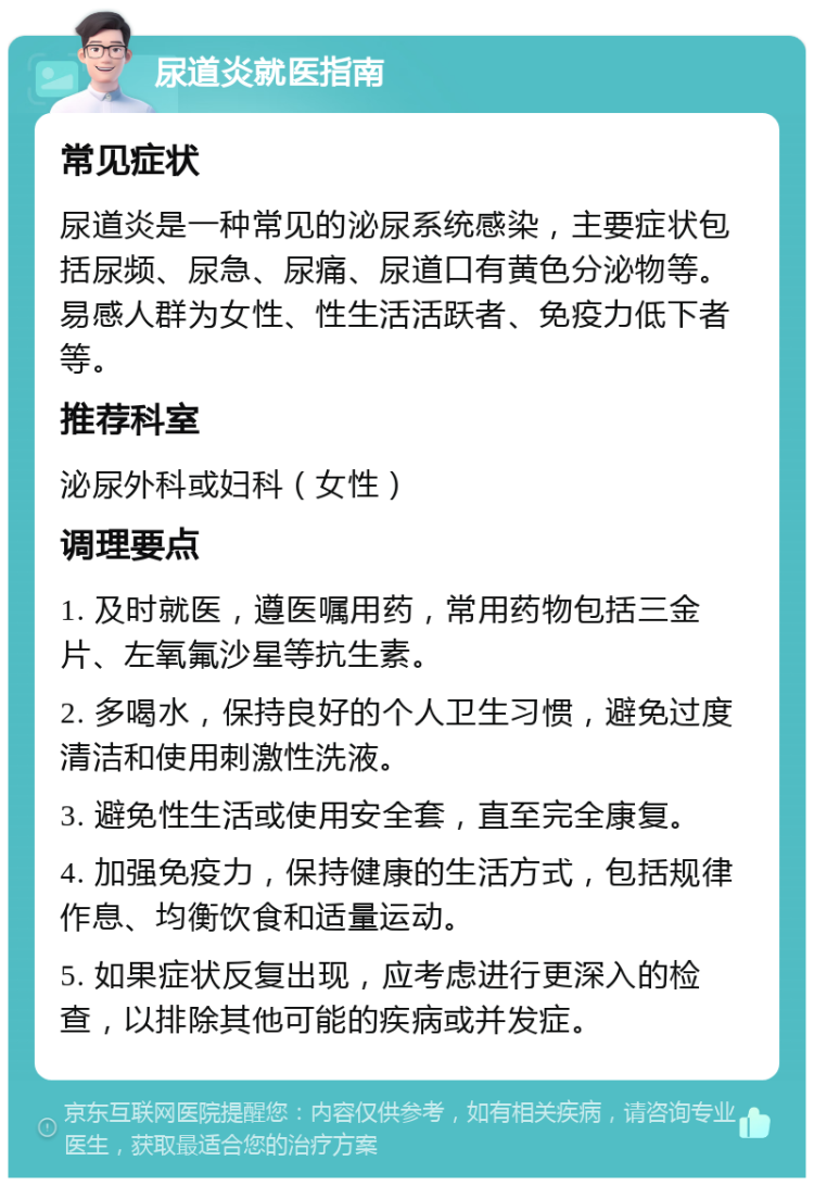 尿道炎就医指南 常见症状 尿道炎是一种常见的泌尿系统感染，主要症状包括尿频、尿急、尿痛、尿道口有黄色分泌物等。易感人群为女性、性生活活跃者、免疫力低下者等。 推荐科室 泌尿外科或妇科（女性） 调理要点 1. 及时就医，遵医嘱用药，常用药物包括三金片、左氧氟沙星等抗生素。 2. 多喝水，保持良好的个人卫生习惯，避免过度清洁和使用刺激性洗液。 3. 避免性生活或使用安全套，直至完全康复。 4. 加强免疫力，保持健康的生活方式，包括规律作息、均衡饮食和适量运动。 5. 如果症状反复出现，应考虑进行更深入的检查，以排除其他可能的疾病或并发症。