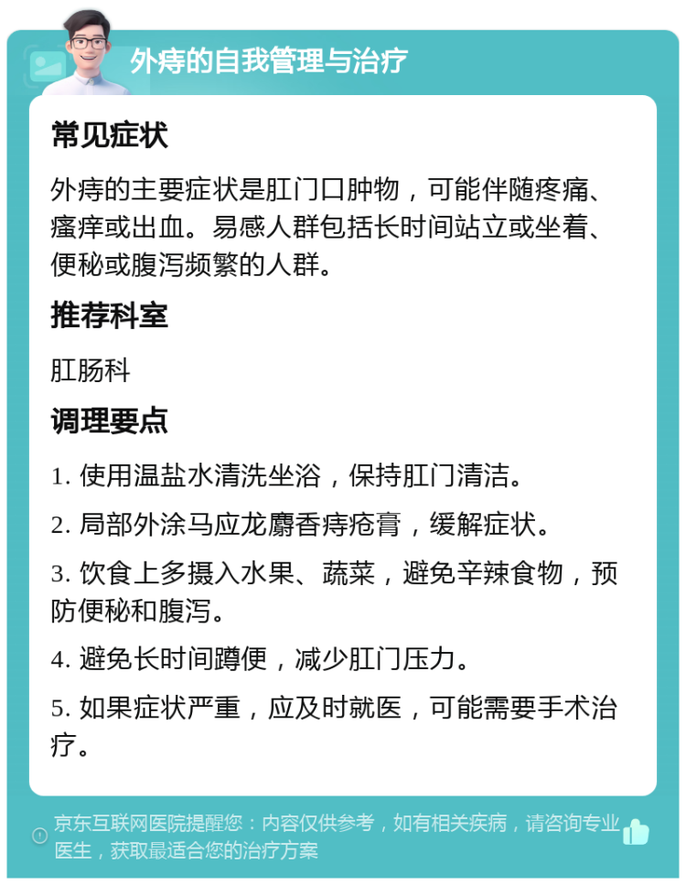 外痔的自我管理与治疗 常见症状 外痔的主要症状是肛门口肿物，可能伴随疼痛、瘙痒或出血。易感人群包括长时间站立或坐着、便秘或腹泻频繁的人群。 推荐科室 肛肠科 调理要点 1. 使用温盐水清洗坐浴，保持肛门清洁。 2. 局部外涂马应龙麝香痔疮膏，缓解症状。 3. 饮食上多摄入水果、蔬菜，避免辛辣食物，预防便秘和腹泻。 4. 避免长时间蹲便，减少肛门压力。 5. 如果症状严重，应及时就医，可能需要手术治疗。