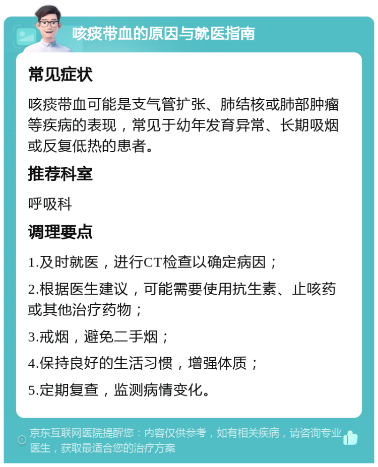 咳痰带血的原因与就医指南 常见症状 咳痰带血可能是支气管扩张、肺结核或肺部肿瘤等疾病的表现，常见于幼年发育异常、长期吸烟或反复低热的患者。 推荐科室 呼吸科 调理要点 1.及时就医，进行CT检查以确定病因； 2.根据医生建议，可能需要使用抗生素、止咳药或其他治疗药物； 3.戒烟，避免二手烟； 4.保持良好的生活习惯，增强体质； 5.定期复查，监测病情变化。