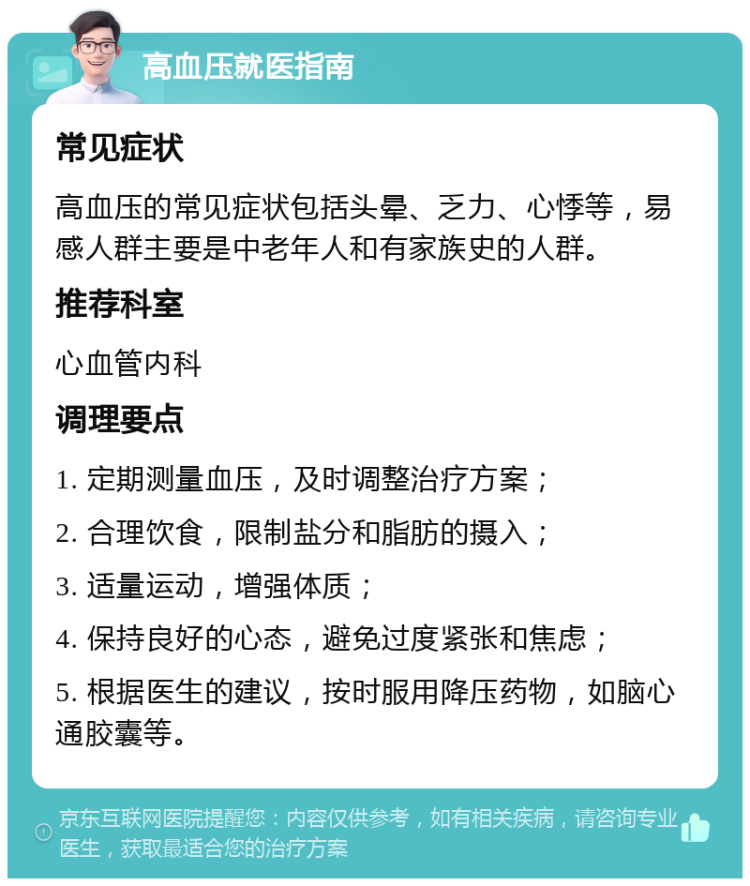 高血压就医指南 常见症状 高血压的常见症状包括头晕、乏力、心悸等，易感人群主要是中老年人和有家族史的人群。 推荐科室 心血管内科 调理要点 1. 定期测量血压，及时调整治疗方案； 2. 合理饮食，限制盐分和脂肪的摄入； 3. 适量运动，增强体质； 4. 保持良好的心态，避免过度紧张和焦虑； 5. 根据医生的建议，按时服用降压药物，如脑心通胶囊等。