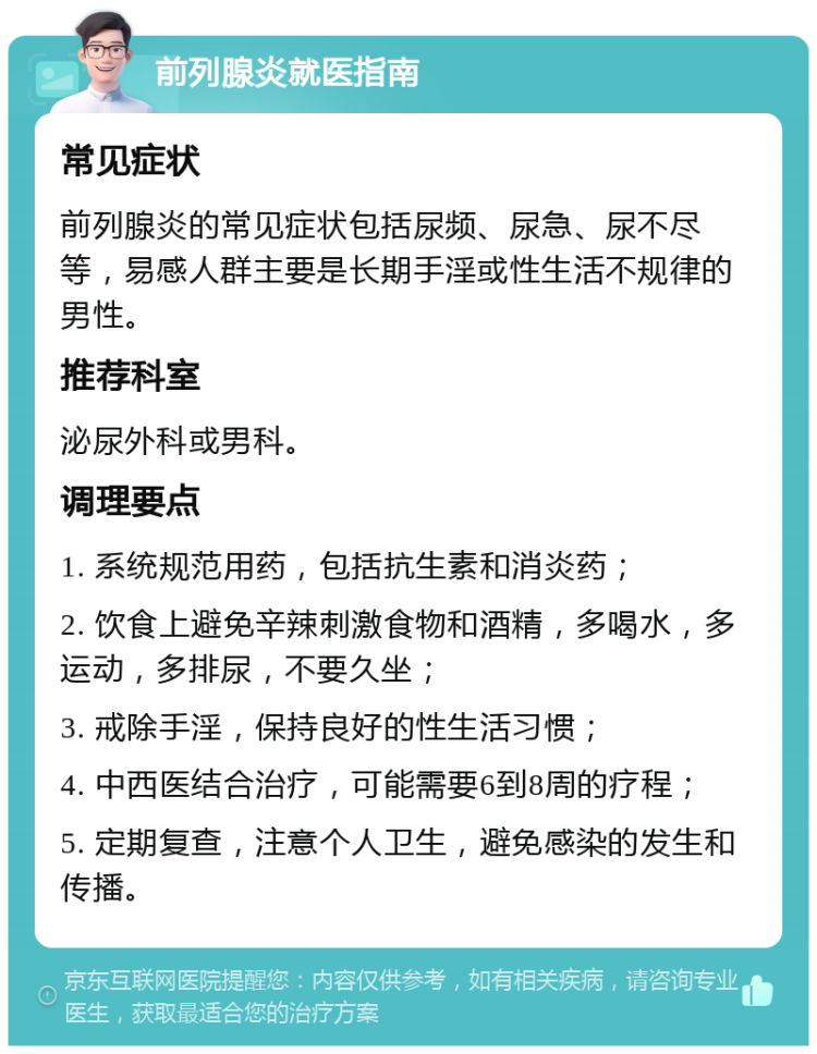 前列腺炎就医指南 常见症状 前列腺炎的常见症状包括尿频、尿急、尿不尽等，易感人群主要是长期手淫或性生活不规律的男性。 推荐科室 泌尿外科或男科。 调理要点 1. 系统规范用药，包括抗生素和消炎药； 2. 饮食上避免辛辣刺激食物和酒精，多喝水，多运动，多排尿，不要久坐； 3. 戒除手淫，保持良好的性生活习惯； 4. 中西医结合治疗，可能需要6到8周的疗程； 5. 定期复查，注意个人卫生，避免感染的发生和传播。