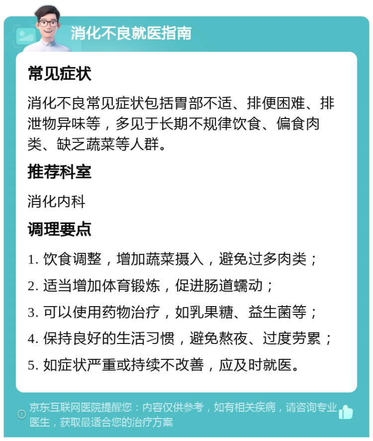 消化不良就医指南 常见症状 消化不良常见症状包括胃部不适、排便困难、排泄物异味等，多见于长期不规律饮食、偏食肉类、缺乏蔬菜等人群。 推荐科室 消化内科 调理要点 1. 饮食调整，增加蔬菜摄入，避免过多肉类； 2. 适当增加体育锻炼，促进肠道蠕动； 3. 可以使用药物治疗，如乳果糖、益生菌等； 4. 保持良好的生活习惯，避免熬夜、过度劳累； 5. 如症状严重或持续不改善，应及时就医。