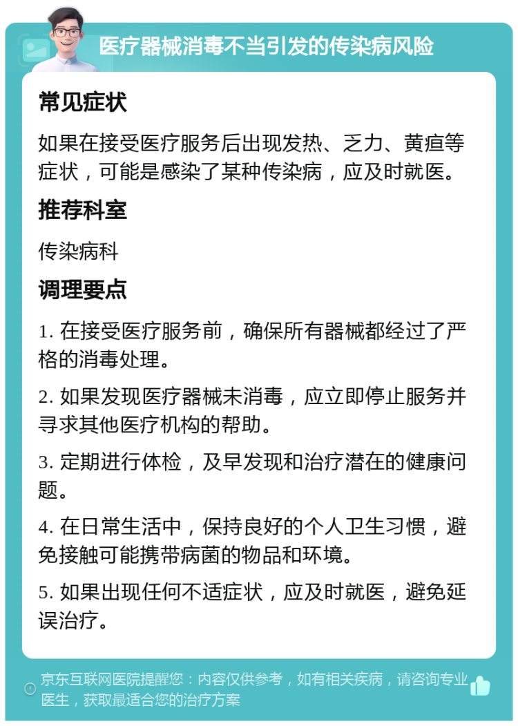 医疗器械消毒不当引发的传染病风险 常见症状 如果在接受医疗服务后出现发热、乏力、黄疸等症状，可能是感染了某种传染病，应及时就医。 推荐科室 传染病科 调理要点 1. 在接受医疗服务前，确保所有器械都经过了严格的消毒处理。 2. 如果发现医疗器械未消毒，应立即停止服务并寻求其他医疗机构的帮助。 3. 定期进行体检，及早发现和治疗潜在的健康问题。 4. 在日常生活中，保持良好的个人卫生习惯，避免接触可能携带病菌的物品和环境。 5. 如果出现任何不适症状，应及时就医，避免延误治疗。