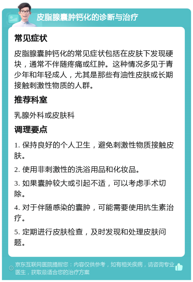 皮脂腺囊肿钙化的诊断与治疗 常见症状 皮脂腺囊肿钙化的常见症状包括在皮肤下发现硬块，通常不伴随疼痛或红肿。这种情况多见于青少年和年轻成人，尤其是那些有油性皮肤或长期接触刺激性物质的人群。 推荐科室 乳腺外科或皮肤科 调理要点 1. 保持良好的个人卫生，避免刺激性物质接触皮肤。 2. 使用非刺激性的洗浴用品和化妆品。 3. 如果囊肿较大或引起不适，可以考虑手术切除。 4. 对于伴随感染的囊肿，可能需要使用抗生素治疗。 5. 定期进行皮肤检查，及时发现和处理皮肤问题。