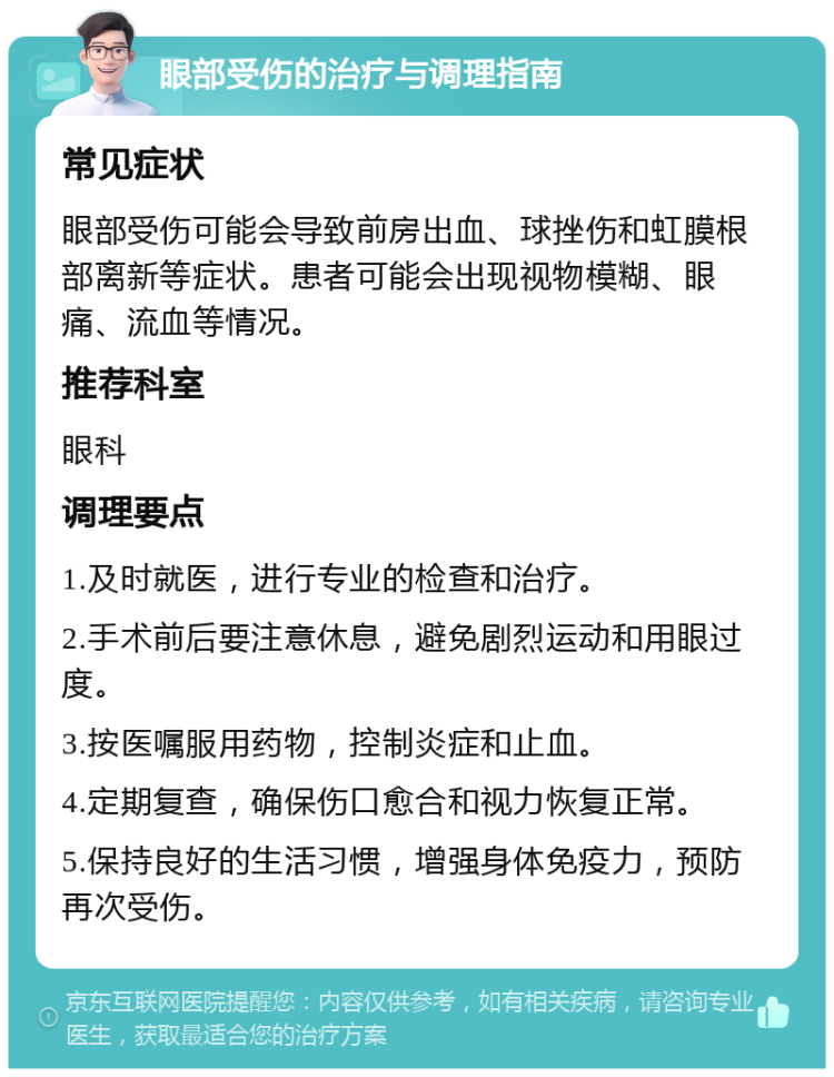 眼部受伤的治疗与调理指南 常见症状 眼部受伤可能会导致前房出血、球挫伤和虹膜根部离新等症状。患者可能会出现视物模糊、眼痛、流血等情况。 推荐科室 眼科 调理要点 1.及时就医，进行专业的检查和治疗。 2.手术前后要注意休息，避免剧烈运动和用眼过度。 3.按医嘱服用药物，控制炎症和止血。 4.定期复查，确保伤口愈合和视力恢复正常。 5.保持良好的生活习惯，增强身体免疫力，预防再次受伤。